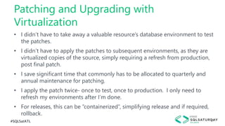 #SQLSatATL 27
• I didn’t have to take away a valuable resource’s database environment to test
the patches.
• I didn’t have to apply the patches to subsequent environments, as they are
virtualized copies of the source, simply requiring a refresh from production,
post final patch.
• I save significant time that commonly has to be allocated to quarterly and
annual maintenance for patching.
• I apply the patch twice- once to test, once to production. I only need to
refresh my environments after I’m done.
• For releases, this can be “containerized”, simplifying release and if required,
rollback.
Patching and Upgrading with
Virtualization
 