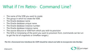 #SQLSatATL 29
The CLI, (Command Line Interface) for CDM should be robust and able to incorporate into DevOps
What if I’m Retro- Command Line?
• The name of the VDB you want to create
• The group in which to create the VDB
• The Oracle database name
• The Oracle database unique name
• The Oracle database instance number
• The Oracle database instance name
• The source dSource or VDB from which you wish to provision
• The SCN or timestamp of the point you want to provision from, (commands can be run
to get the list of snapshots or timeflow ranges.)
 