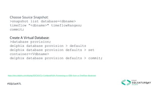 #SQLSatATL 30
https://docs.delphix.com/display/DOCS43/CLI+Cookbook%3A+Provisioning+a+VDB+from+a+TimeFlow+Bookmark
Choose Source Snapshot:
>snapshot list database=<dbname>
timeflow ”<dbname>" timeflowRanges;
commit;
Create A Virtual Database:
>database provision;
delphix database provision > defaults
delphix database provision defaults > set
container=<Vdbname>
delphix database provision defaults > commit;
 