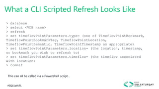 #SQLSatATL 31
What a CLI Scripted Refresh Looks Like
> database
> select <VDB name>
> refresh
> set timeflowPointParameters.type= (one of TimeflowPointBookmark,
TimeflowPointBookmarkTag, TimeflowPointLocation,
TimeflowPointSemantic, TimeflowPointTimestamp as appropriate)
> set timeflowPointParameters.location= (the location, timestamp,
or bookmark you wish to refresh to)
> set timeflowPointParameters.timeflow= (the timeflow associated
with location)
> commit
This can all be called via a Powershell script…
 