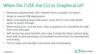 #SQLSatATL 33
• Monstrous deployments, (20+) benefit from a scripted, CLI option.
• Single or several VDB deployment.
• When investigating deep level issues, using the CLI can make details
easier to search through.
• When looking for “just the facts”, then a graphical UI is beneficial for high
level error messages.
• Self-service has great benefits and make it simple for those without deep
level skills to take advantage of virtualized environments for development
and testing.
• The CLI helps with DevOps automation and orchestration.
When Do I USE the CLI or Graphical UI?
 