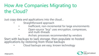 #SQLSatATL
Just copy data and applications into the cloud…
• Straightforward approach
• Inefficient, non-incremental for large environments
• Open-source “bcp” uses encryption, compresses,
and multi-threads
• Archaic processes recommended by vendors
Start with backups to IaaS storage, then populate re-hosted
applications by restoring from those backups
• Cloud backups are easy, known technology
How Are Companies Migrating to
the Cloud?
 