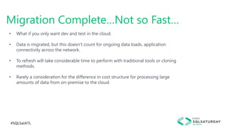 #SQLSatATL
Migration Complete…Not so Fast…
• What if you only want dev and test in the cloud.
• Data is migrated, but this doesn’t count for ongoing data loads, application
connectivity across the network.
• To refresh will take considerable time to perform with traditional tools or cloning
methods.
• Rarely a consideration for the difference in cost structure for processing large
amounts of data from on-premise to the cloud.
 