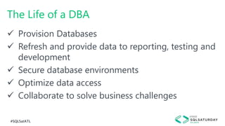 #SQLSatATL
The Life of a DBA
 Provision Databases
 Refresh and provide data to reporting, testing and
development
 Secure database environments
 Optimize data access
 Collaborate to solve business challenges
 