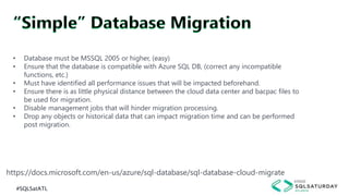 #SQLSatATL
https://docs.microsoft.com/en-us/azure/sql-database/sql-database-cloud-migrate
• Database must be MSSQL 2005 or higher, (easy)
• Ensure that the database is compatible with Azure SQL DB, (correct any incompatible
functions, etc.)
• Must have identified all performance issues that will be impacted beforehand.
• Ensure there is as little physical distance between the cloud data center and bacpac files to
be used for migration.
• Disable management jobs that will hinder migration processing.
• Drop any objects or historical data that can impact migration time and can be performed
post migration.
 