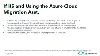 #SQLSatATL
https://azure.microsoft.com/en-us/downloads/migration-assistant/?&wt.mc_id=AID559320_SEM_14UHplSj&gclid=CJWky8vB6tICFdG2wAod0SEJqQ
• Performs assessment of IIS environment and creates report of what can be migrated.
• Creates report to document what will require moving and any issues identified.
• Creates any websites and associated databases in preparation for the migration.
• If non-compatible products are in use, (which is in case of 90% of environments) then those
must be addressed manually.
• The tool is free to start, but will cost as project proceeds in duration.
 