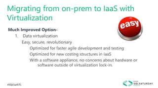 #SQLSatATL
Much Improved Option-
1. Data virtualization
Easy, secure, revolutionary
Optimized for faster agile development and testing
Optimized for new costing structures in IaaS
With a software appliance, no concerns about hardware or
software outside of virtualization lock-in.
Migrating from on-prem to IaaS with
Virtualization
 