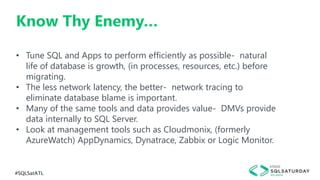 #SQLSatATL
Know Thy Enemy…
• Tune SQL and Apps to perform efficiently as possible- natural
life of database is growth, (in processes, resources, etc.) before
migrating.
• The less network latency, the better- network tracing to
eliminate database blame is important.
• Many of the same tools and data provides value- DMVs provide
data internally to SQL Server.
• Look at management tools such as Cloudmonix, (formerly
AzureWatch) AppDynamics, Dynatrace, Zabbix or Logic Monitor.
 