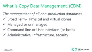 #SQLSatATL
What is Copy Data Management, (CDM)
The management of all non-production databases.
 Broad Term- Physical and virtual clones
 Managed or unmanaged
 Command line or User Interface, (or both)
 Administrative, Infrastructure, security
 
