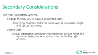 #SQLSatATL
For Non-Production Systems…
Change the way you’ve always performed tasks.
Performing common tasks the same way as previously might
end up costing more.
Secure Data
All IaaS alternatives promote encryption for data in-flight and
for data at-rest, but encryption may not be the right
answer…
Secondary Considerations
 