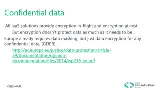 #SQLSatATL
All IaaS solutions provide encryption in-flight and encryption at-rest
But encryption doesn’t protect data as much as it needs to be .
Europe already requires data masking, not just data encryption for any
confindential data, (GDPR):
http://ec.europa.eu/justice/data-protection/article-
29/documentation/opinion-
recommendation/files/2014/wp216_en.pdf
Confidential data
 
