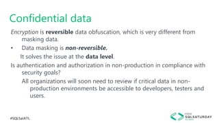 #SQLSatATL
Encryption is reversible data obfuscation, which is very different from
masking data.
• Data masking is non-reversible.
It solves the issue at the data level.
Is authentication and authorization in non-production in compliance with
security goals?
All organizations will soon need to review if critical data in non-
production environments be accessible to developers, testers and
users.
Confidential data
 