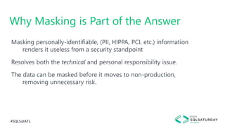 #SQLSatATL
Masking personally-identifiable, (PII, HIPPA, PCI, etc.) information
renders it useless from a security standpoint
Resolves both the technical and personal responsibility issue.
The data can be masked before it moves to non-production,
removing unnecessary risk.
Why Masking is Part of the Answer
 