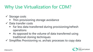 #SQLSatATL
 Storage costs
 Thin-provisioning storage avoidance
 Data transfer costs
 Far less data transferred during provisioning/refresh
operations
 As opposed to the volume of data transferred using
traditional cloning techniques
 Simplifies Provisioning vs. archaic processes to copy data
Why Use Virtualization for CDM?
 