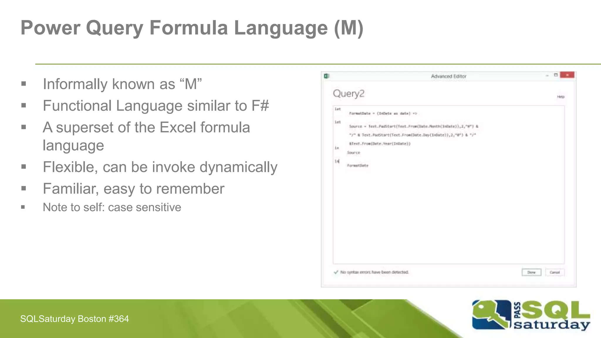 Power Query Formula Language (M)
 Informally known as “M”
 Functional Language similar to F#
 A superset of the Excel formula
language
 Flexible, can be invoke dynamically
 Familiar, easy to remember
 Note to self: case sensitive
SQLSaturday Boston #364
 