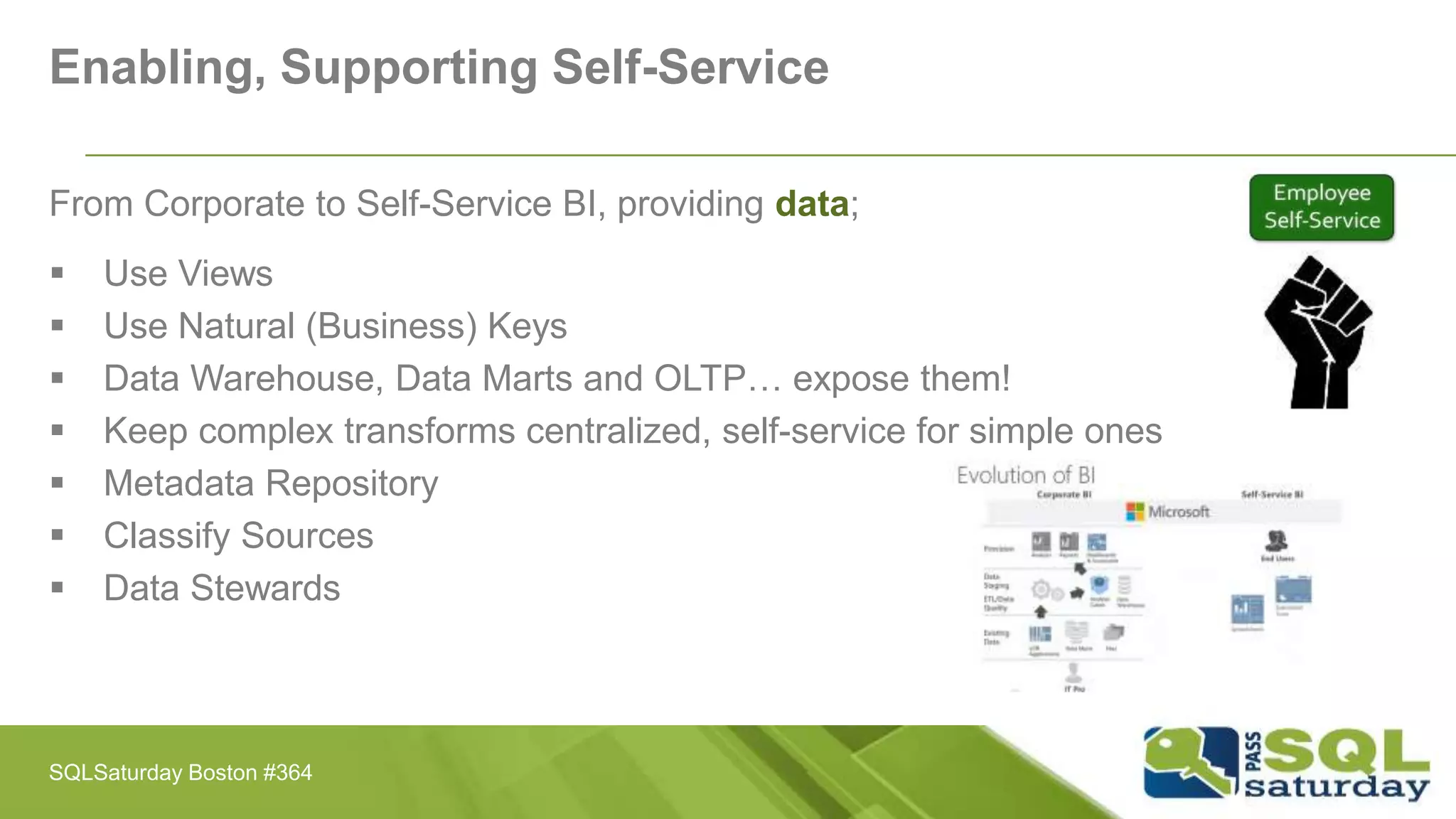 Enabling, Supporting Self-Service
From Corporate to Self-Service BI, providing data;
 Use Views
 Use Natural (Business) Keys
 Data Warehouse, Data Marts and OLTP… expose them!
 Keep complex transforms centralized, self-service for simple ones
 Metadata Repository
 Classify Sources
 Data Stewards
SQLSaturday Boston #364
 
