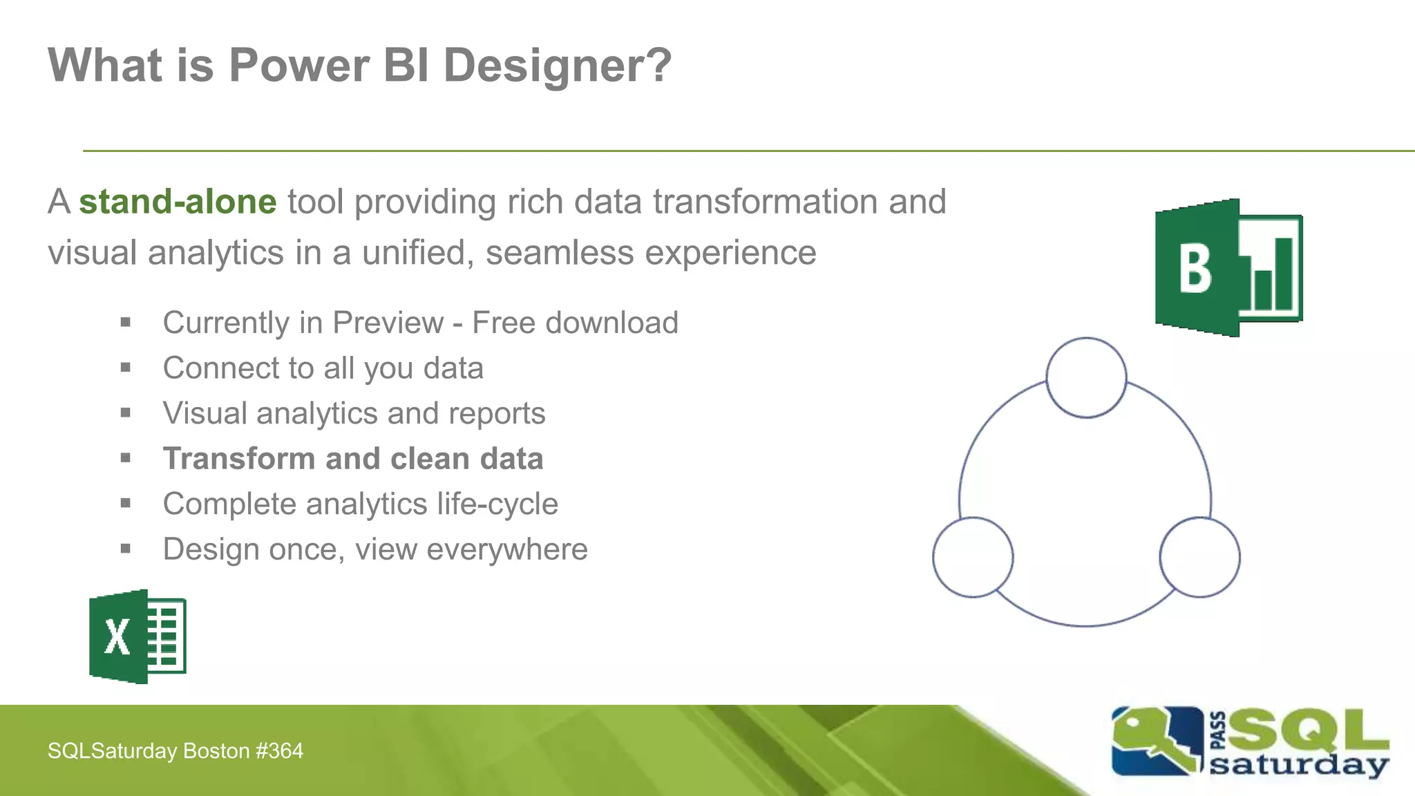 What is Power BI Designer?
A stand-alone tool providing rich data transformation and
visual analytics in a unified, seamless experience
 Currently in Preview - Free download
 Connect to all you data
 Visual analytics and reports
 Transform and clean data
 Complete analytics life-cycle
 Design once, view everywhere
SQLSaturday Boston #364
 
