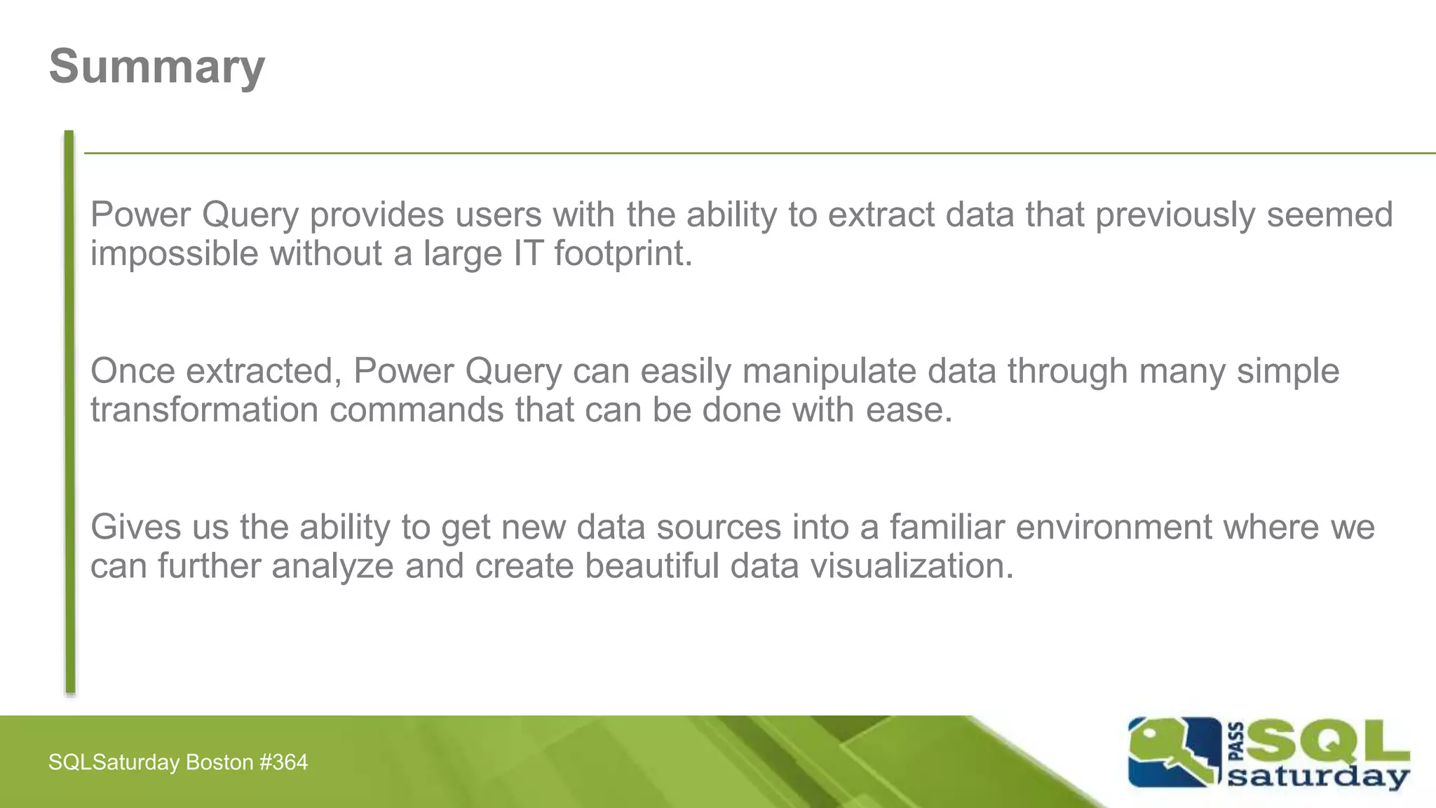Summary
Power Query provides users with the ability to extract data that previously seemed
impossible without a large IT footprint.
Once extracted, Power Query can easily manipulate data through many simple
transformation commands that can be done with ease.
Gives us the ability to get new data sources into a familiar environment where we
can further analyze and create beautiful data visualization.
SQLSaturday Boston #364
 