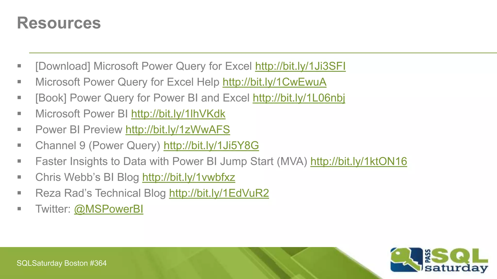 Resources
 [Download] Microsoft Power Query for Excel http://bit.ly/1Ji3SFI
 Microsoft Power Query for Excel Help http://bit.ly/1CwEwuA
 [Book] Power Query for Power BI and Excel http://bit.ly/1L06nbj
 Microsoft Power BI http://bit.ly/1lhVKdk
 Power BI Preview http://bit.ly/1zWwAFS
 Channel 9 (Power Query) http://bit.ly/1Ji5Y8G
 Faster Insights to Data with Power BI Jump Start (MVA) http://bit.ly/1ktON16
 Chris Webb’s BI Blog http://bit.ly/1vwbfxz
 Reza Rad’s Technical Blog http://bit.ly/1EdVuR2
 Twitter: @MSPowerBI
SQLSaturday Boston #364
 