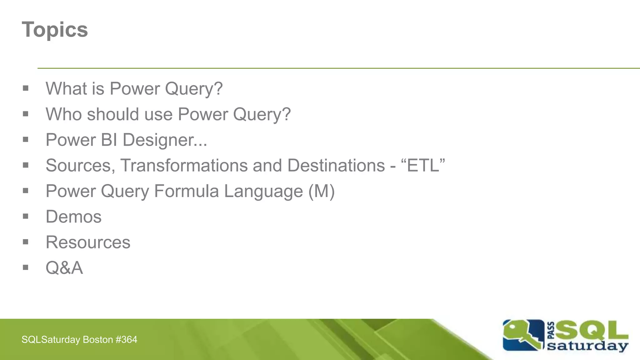 Topics
 What is Power Query?
 Who should use Power Query?
 Power BI Designer...
 Sources, Transformations and Destinations - “ETL”
 Power Query Formula Language (M)
 Demos
 Resources
 Q&A
SQLSaturday Boston #364
 