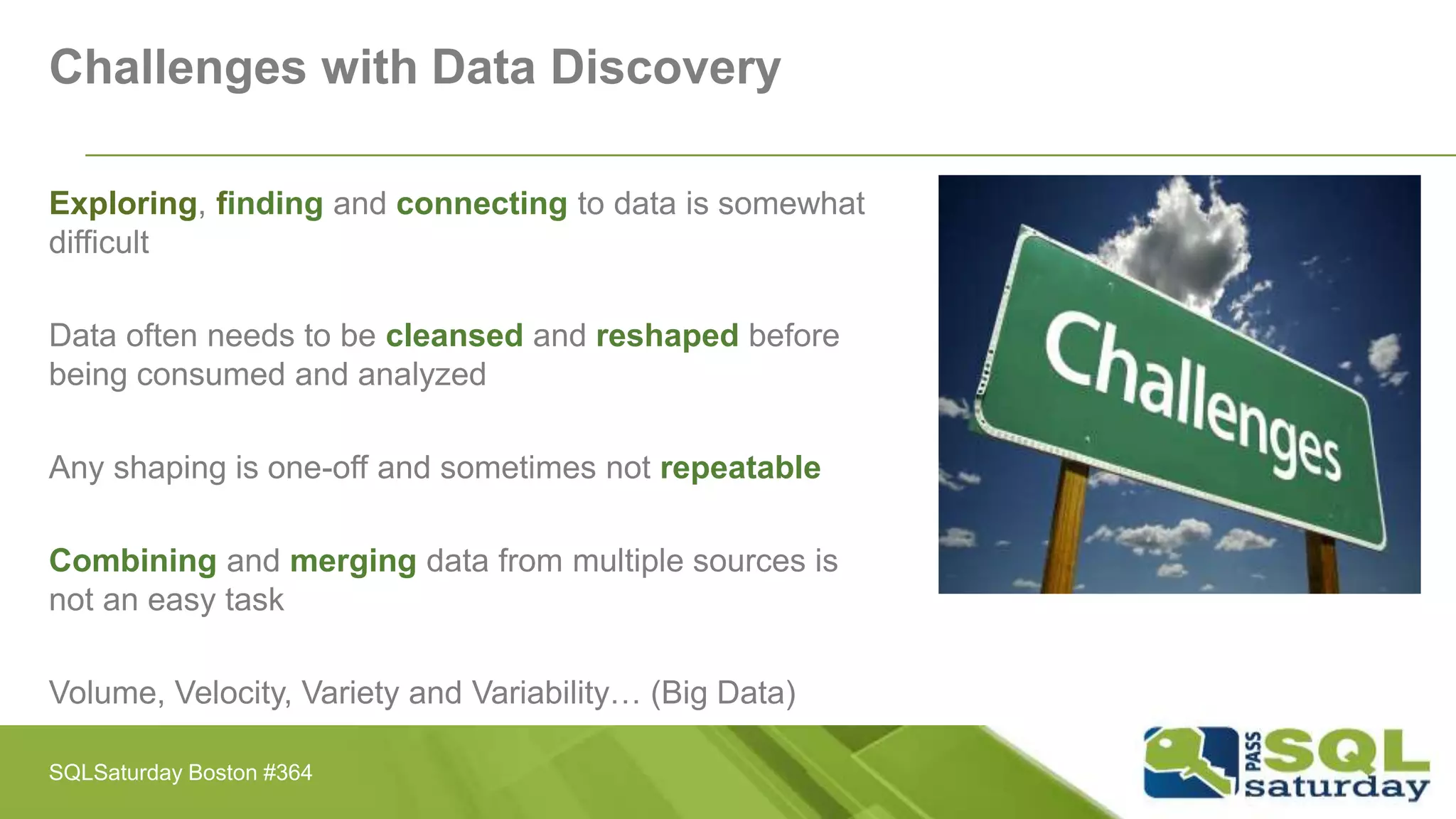 Challenges with Data Discovery
Exploring, finding and connecting to data is somewhat
difficult
Data often needs to be cleansed and reshaped before
being consumed and analyzed
Any shaping is one-off and sometimes not repeatable
Combining and merging data from multiple sources is
not an easy task
Volume, Velocity, Variety and Variability… (Big Data)
SQLSaturday Boston #364
 