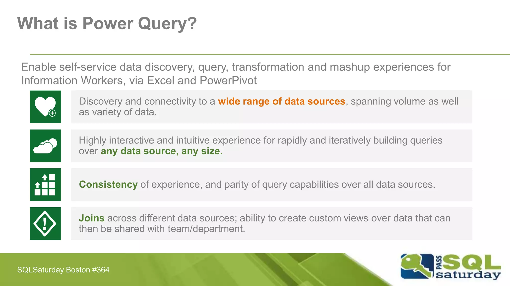 Enable self-service data discovery, query, transformation and mashup experiences for
Information Workers, via Excel and PowerPivot
Discovery and connectivity to a wide range of data sources, spanning volume as well
as variety of data.
Highly interactive and intuitive experience for rapidly and iteratively building queries
over any data source, any size.
Consistency of experience, and parity of query capabilities over all data sources.
Joins across different data sources; ability to create custom views over data that can
then be shared with team/department.
What is Power Query?
SQLSaturday Boston #364
 