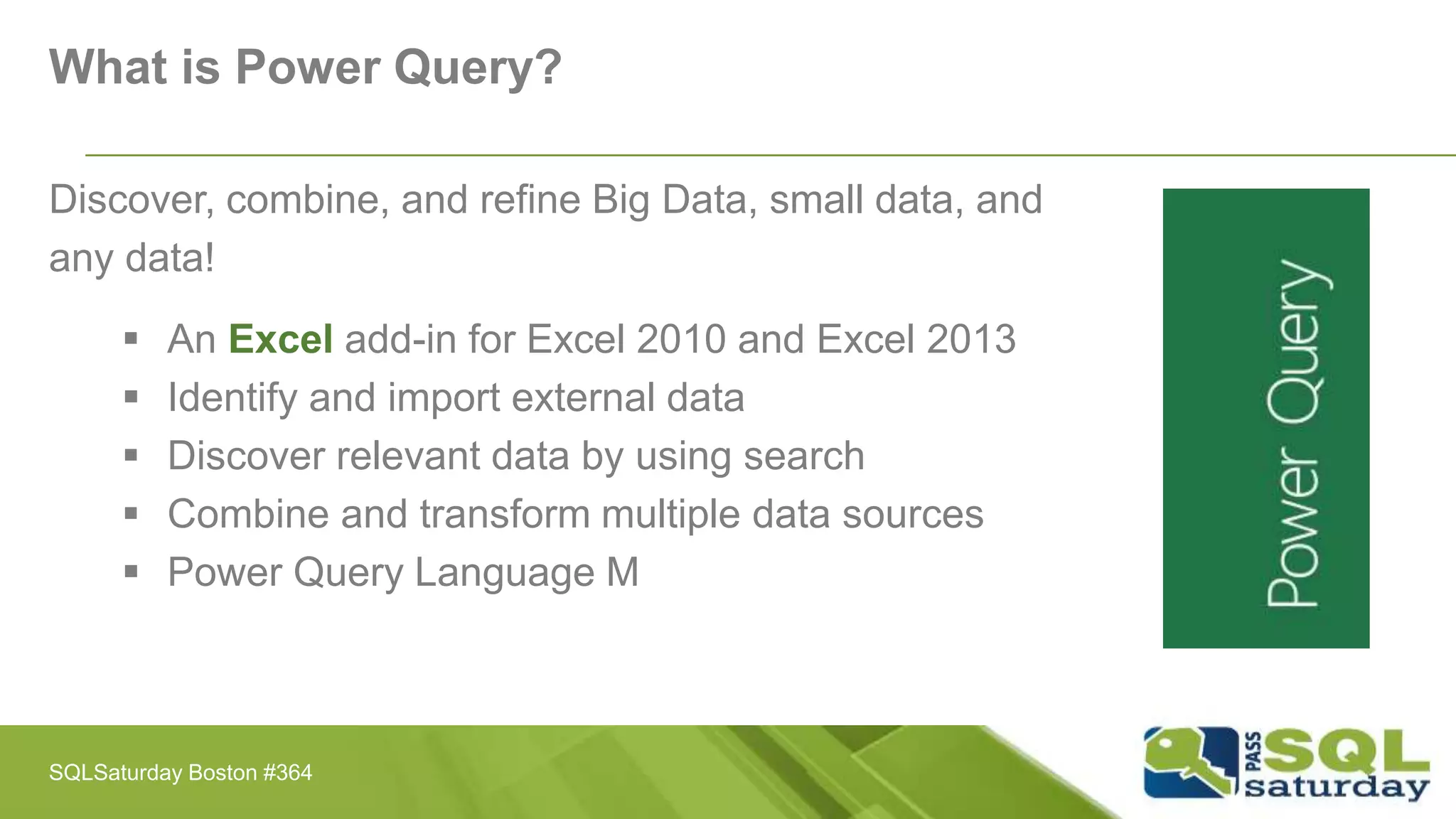 What is Power Query?
Discover, combine, and refine Big Data, small data, and
any data!
 An Excel add-in for Excel 2010 and Excel 2013
 Identify and import external data
 Discover relevant data by using search
 Combine and transform multiple data sources
 Power Query Language M
SQLSaturday Boston #364
 