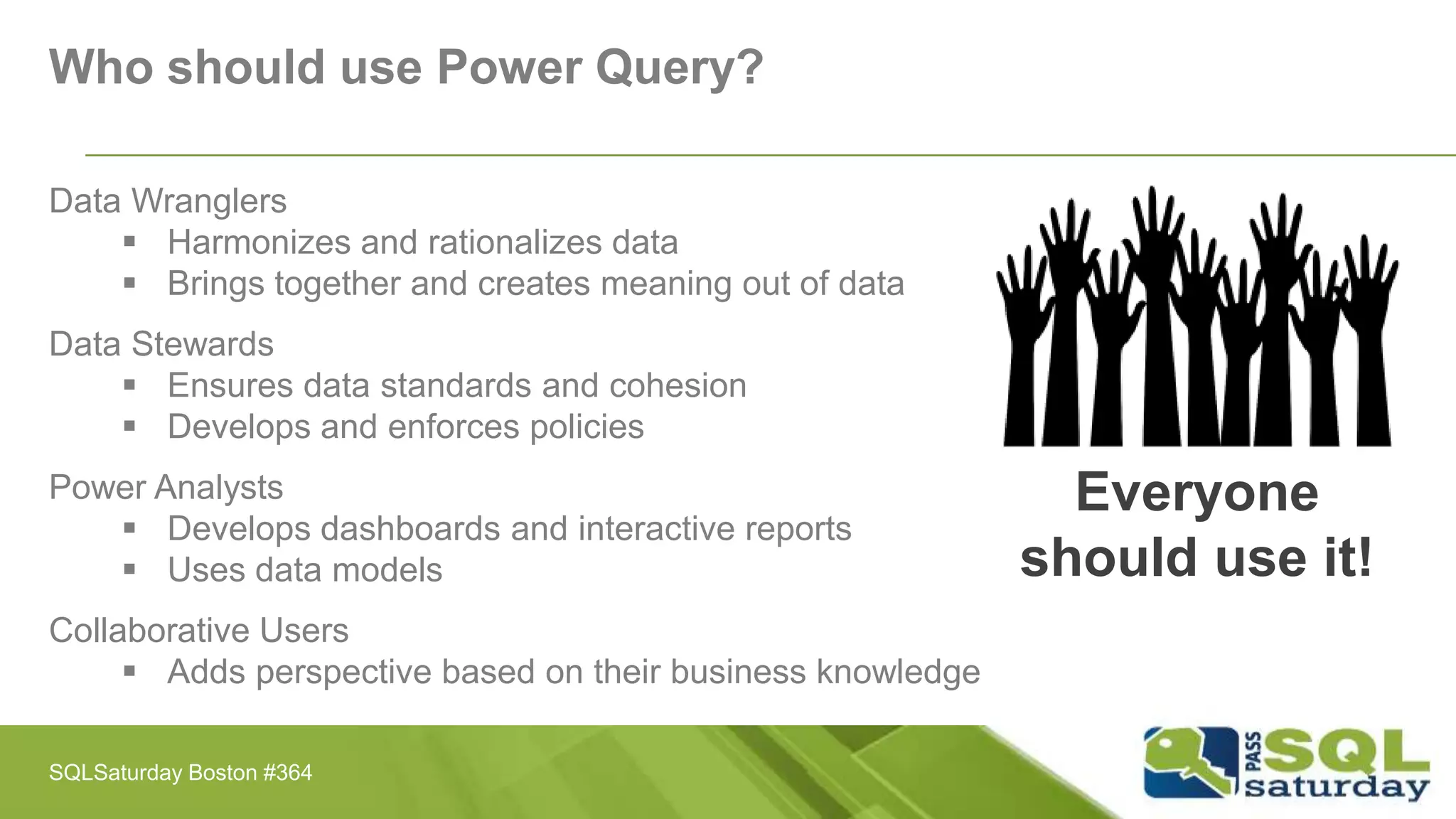 Who should use Power Query?
Data Wranglers
 Harmonizes and rationalizes data
 Brings together and creates meaning out of data
Data Stewards
 Ensures data standards and cohesion
 Develops and enforces policies
Power Analysts
 Develops dashboards and interactive reports
 Uses data models
Collaborative Users
 Adds perspective based on their business knowledge
Everyone
should use it!
SQLSaturday Boston #364
 