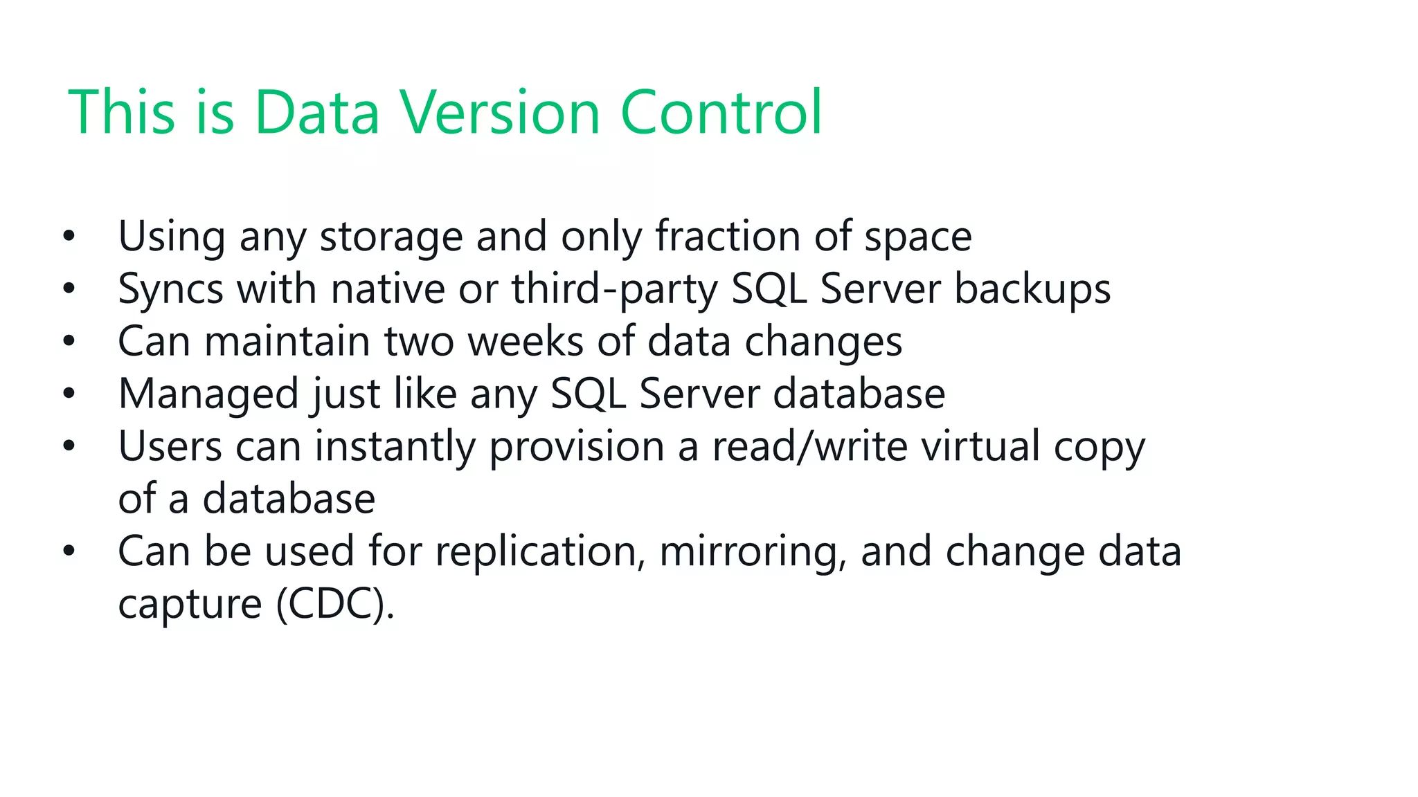 #SQLSatATL
• Using any storage and only fraction of space
• Syncs with native or third-party SQL Server backups
• Can maintain two weeks of data changes
• Managed just like any SQL Server database
• Users can instantly provision a read/write virtual copy
of a database
• Can be used for replication, mirroring, and change data
capture (CDC).
This is Data Version Control
 