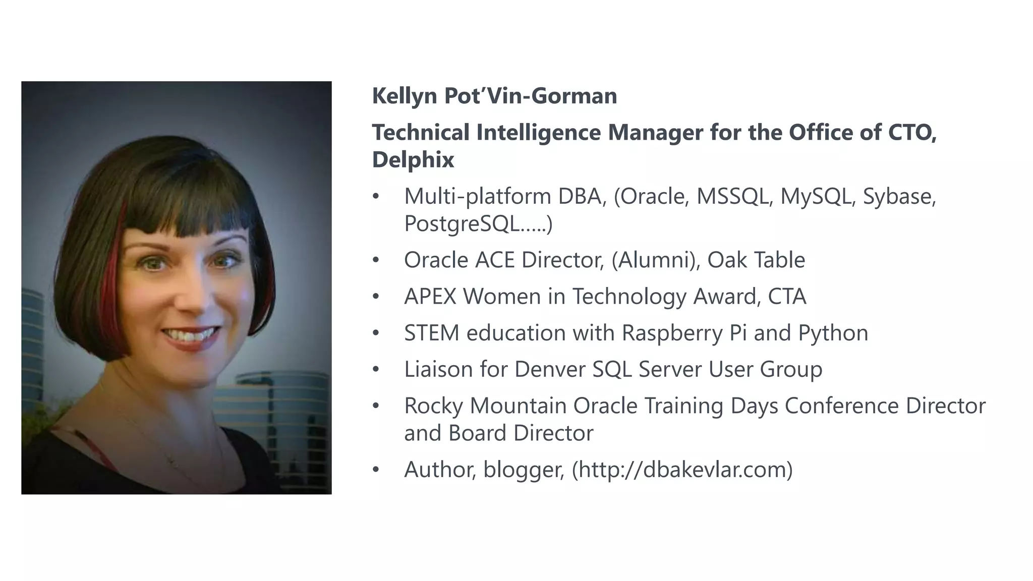 #SQLSatATL
Kellyn Pot’Vin-Gorman
Technical Intelligence Manager for the Office of CTO,
Delphix
• Multi-platform DBA, (Oracle, MSSQL, MySQL, Sybase,
PostgreSQL…..)
• Oracle ACE Director, (Alumni), Oak Table
• APEX Women in Technology Award, CTA
• STEM education with Raspberry Pi and Python
• Liaison for Denver SQL Server User Group
• Rocky Mountain Oracle Training Days Conference Director
and Board Director
• Author, blogger, (http://dbakevlar.com)
 