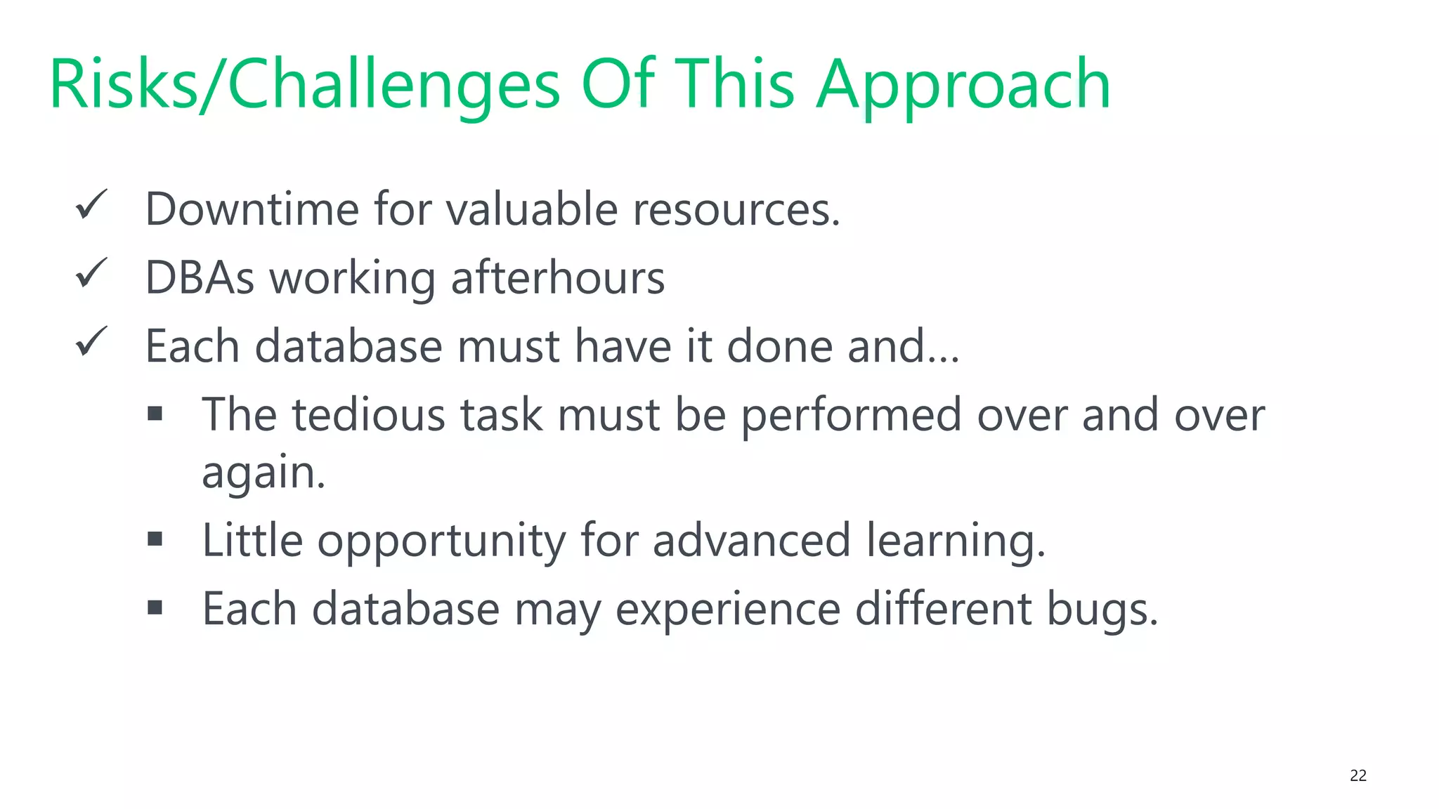 #SQLSatATL 22
 Downtime for valuable resources.
 DBAs working afterhours
 Each database must have it done and…
 The tedious task must be performed over and over
again.
 Little opportunity for advanced learning.
 Each database may experience different bugs.
Risks/Challenges Of This Approach
 