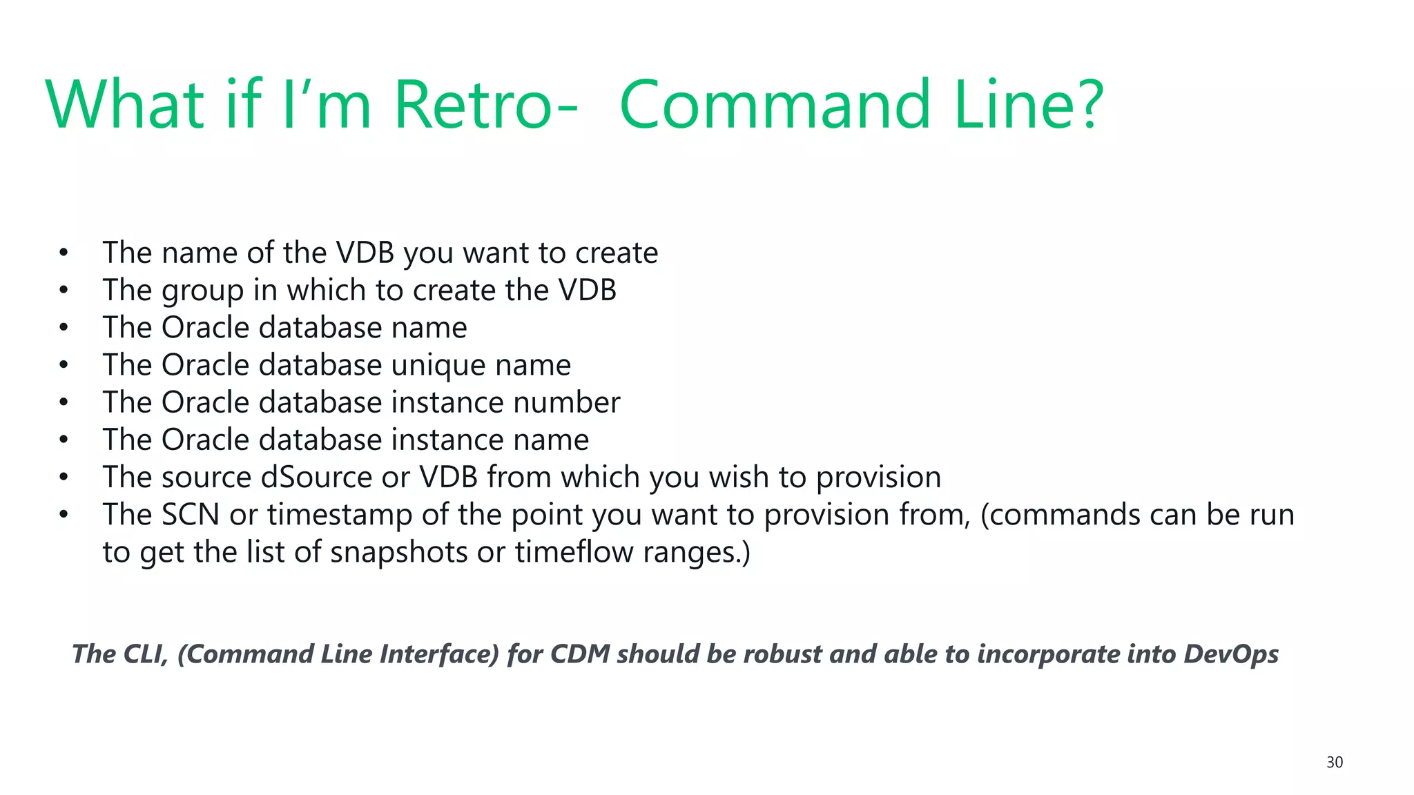 #SQLSatATL 30
The CLI, (Command Line Interface) for CDM should be robust and able to incorporate into DevOps
What if I’m Retro- Command Line?
• The name of the VDB you want to create
• The group in which to create the VDB
• The Oracle database name
• The Oracle database unique name
• The Oracle database instance number
• The Oracle database instance name
• The source dSource or VDB from which you wish to provision
• The SCN or timestamp of the point you want to provision from, (commands can be run
to get the list of snapshots or timeflow ranges.)
 