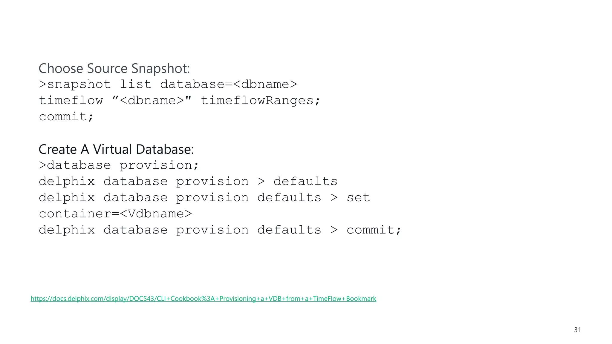 #SQLSatATL 31
https://docs.delphix.com/display/DOCS43/CLI+Cookbook%3A+Provisioning+a+VDB+from+a+TimeFlow+Bookmark
Choose Source Snapshot:
>snapshot list database=<dbname>
timeflow ”<dbname>" timeflowRanges;
commit;
Create A Virtual Database:
>database provision;
delphix database provision > defaults
delphix database provision defaults > set
container=<Vdbname>
delphix database provision defaults > commit;
 