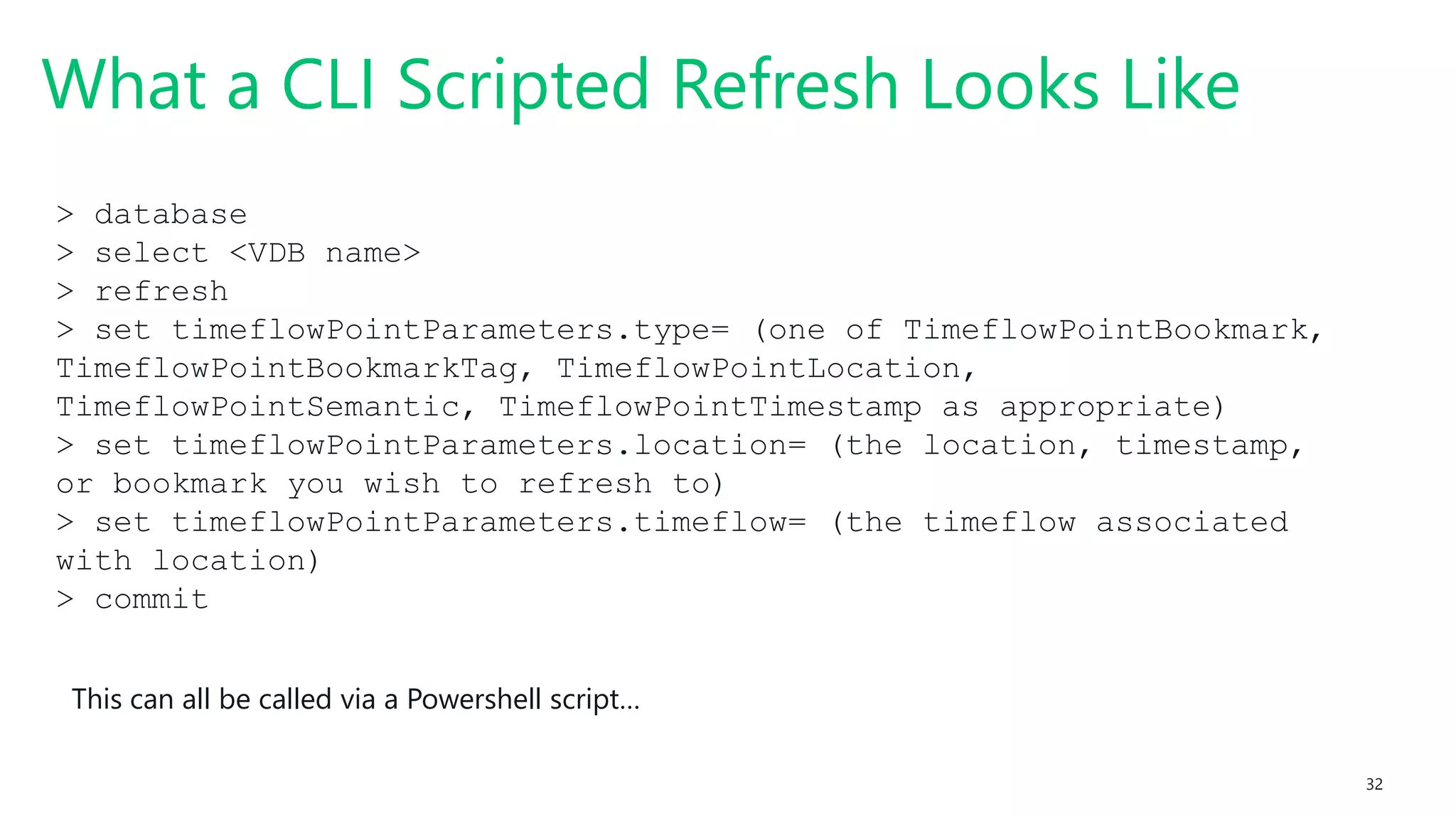 #SQLSatATL 32
What a CLI Scripted Refresh Looks Like
> database
> select <VDB name>
> refresh
> set timeflowPointParameters.type= (one of TimeflowPointBookmark,
TimeflowPointBookmarkTag, TimeflowPointLocation,
TimeflowPointSemantic, TimeflowPointTimestamp as appropriate)
> set timeflowPointParameters.location= (the location, timestamp,
or bookmark you wish to refresh to)
> set timeflowPointParameters.timeflow= (the timeflow associated
with location)
> commit
This can all be called via a Powershell script…
 