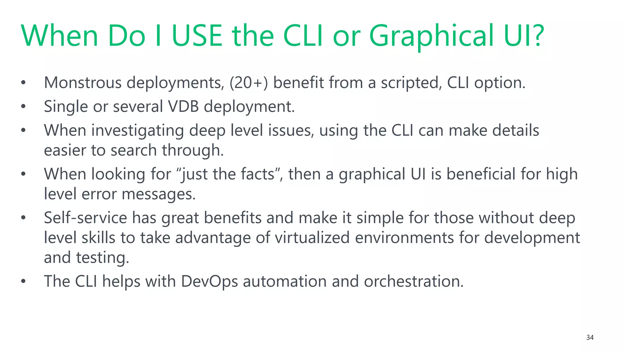 #SQLSatATL 34
• Monstrous deployments, (20+) benefit from a scripted, CLI option.
• Single or several VDB deployment.
• When investigating deep level issues, using the CLI can make details
easier to search through.
• When looking for “just the facts”, then a graphical UI is beneficial for high
level error messages.
• Self-service has great benefits and make it simple for those without deep
level skills to take advantage of virtualized environments for development
and testing.
• The CLI helps with DevOps automation and orchestration.
When Do I USE the CLI or Graphical UI?
 