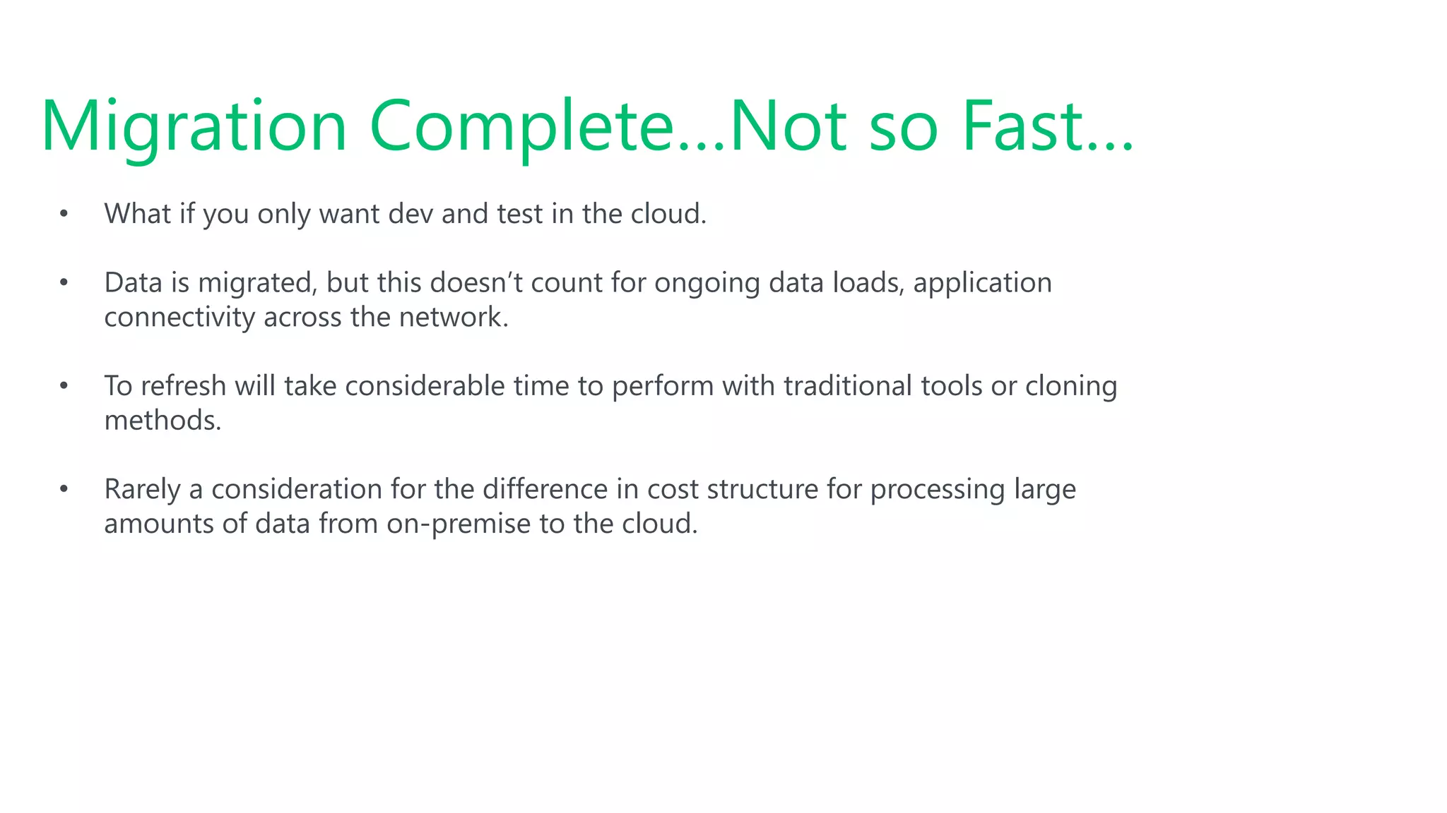 #SQLSatATL
Migration Complete…Not so Fast…
• What if you only want dev and test in the cloud.
• Data is migrated, but this doesn’t count for ongoing data loads, application
connectivity across the network.
• To refresh will take considerable time to perform with traditional tools or cloning
methods.
• Rarely a consideration for the difference in cost structure for processing large
amounts of data from on-premise to the cloud.
 