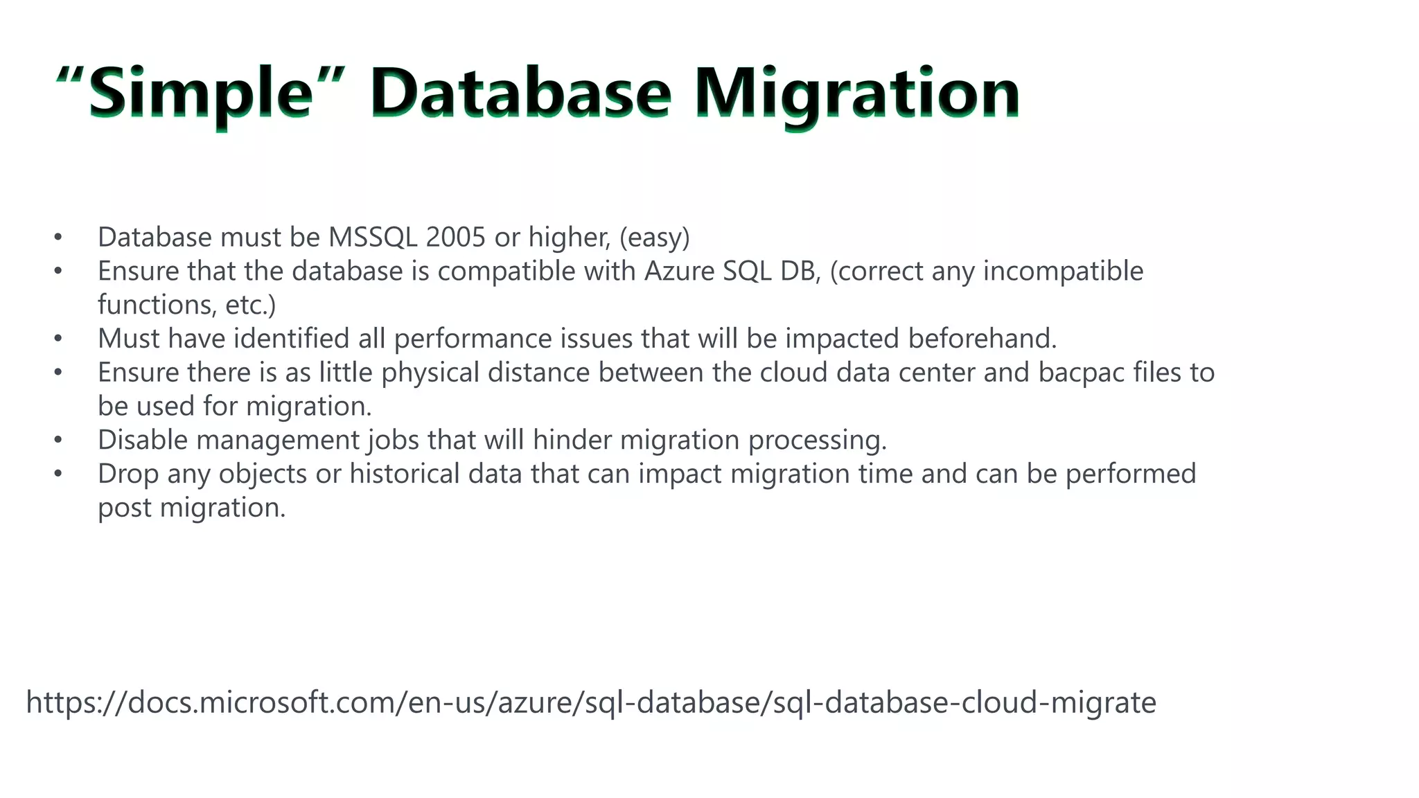 #SQLSatATL
https://docs.microsoft.com/en-us/azure/sql-database/sql-database-cloud-migrate
• Database must be MSSQL 2005 or higher, (easy)
• Ensure that the database is compatible with Azure SQL DB, (correct any incompatible
functions, etc.)
• Must have identified all performance issues that will be impacted beforehand.
• Ensure there is as little physical distance between the cloud data center and bacpac files to
be used for migration.
• Disable management jobs that will hinder migration processing.
• Drop any objects or historical data that can impact migration time and can be performed
post migration.
 