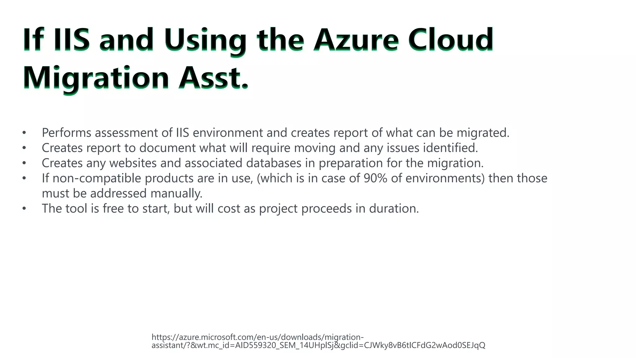 #SQLSatATL
• Performs assessment of IIS environment and creates report of what can be migrated.
• Creates report to document what will require moving and any issues identified.
• Creates any websites and associated databases in preparation for the migration.
• If non-compatible products are in use, (which is in case of 90% of environments) then those
must be addressed manually.
• The tool is free to start, but will cost as project proceeds in duration.
https://azure.microsoft.com/en-us/downloads/migration-
assistant/?&wt.mc_id=AID559320_SEM_14UHplSj&gclid=CJWky8vB6tICFdG2wAod0SEJqQ
 