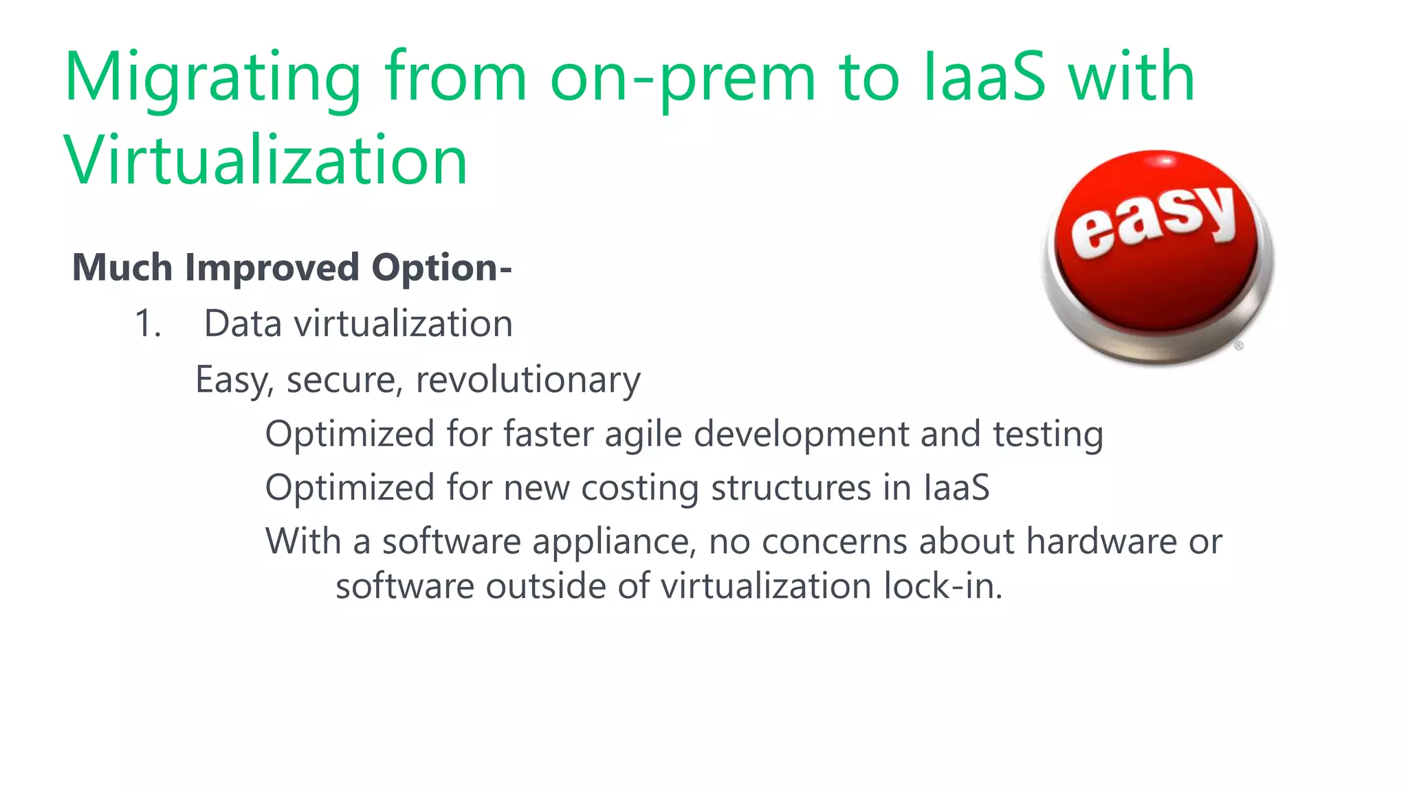 #SQLSatATL
Much Improved Option-
1. Data virtualization
Easy, secure, revolutionary
Optimized for faster agile development and testing
Optimized for new costing structures in IaaS
With a software appliance, no concerns about hardware or
software outside of virtualization lock-in.
Migrating from on-prem to IaaS with
Virtualization
 