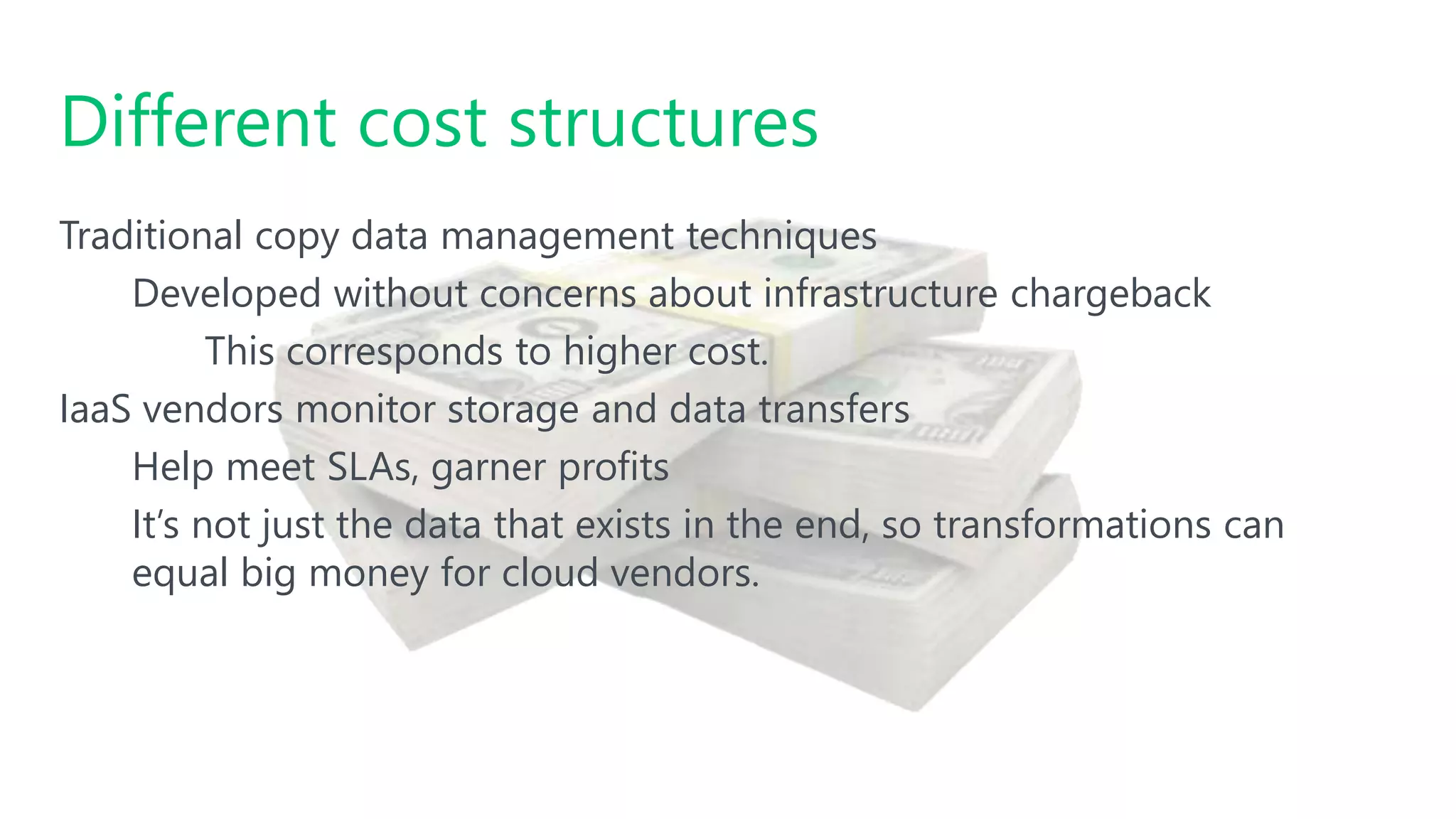 #SQLSatATL
Traditional copy data management techniques
Developed without concerns about infrastructure chargeback
This corresponds to higher cost.
IaaS vendors monitor storage and data transfers
Help meet SLAs, garner profits
It’s not just the data that exists in the end, so transformations can
equal big money for cloud vendors.
Different cost structures
 