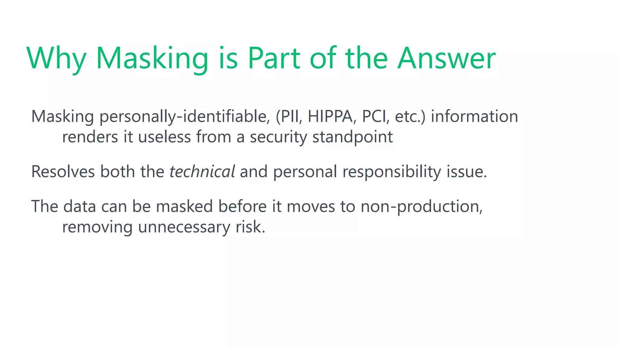 #SQLSatATL
Masking personally-identifiable, (PII, HIPPA, PCI, etc.) information
renders it useless from a security standpoint
Resolves both the technical and personal responsibility issue.
The data can be masked before it moves to non-production,
removing unnecessary risk.
Why Masking is Part of the Answer
 
