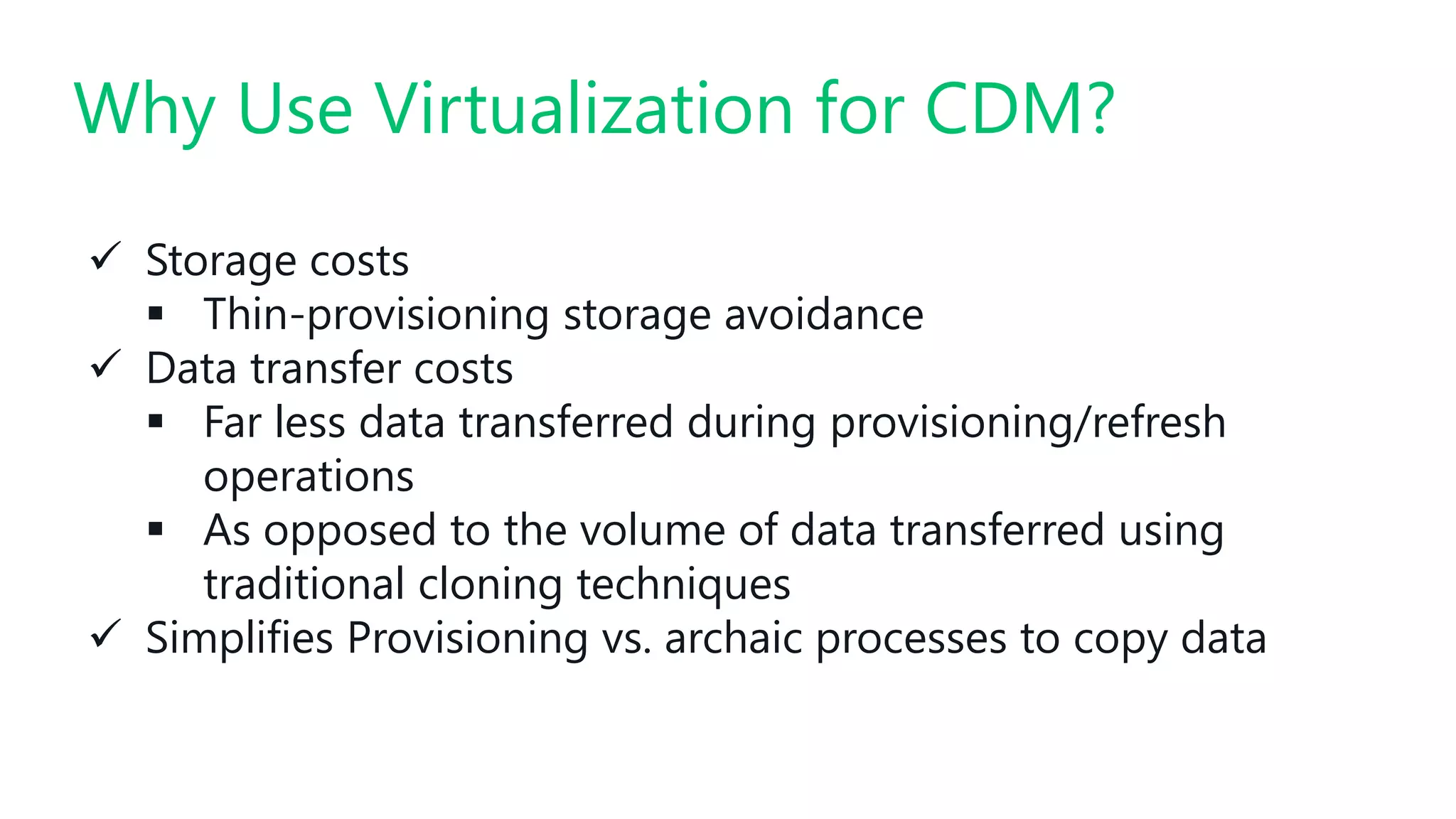 #SQLSatATL
 Storage costs
 Thin-provisioning storage avoidance
 Data transfer costs
 Far less data transferred during provisioning/refresh
operations
 As opposed to the volume of data transferred using
traditional cloning techniques
 Simplifies Provisioning vs. archaic processes to copy data
Why Use Virtualization for CDM?
 