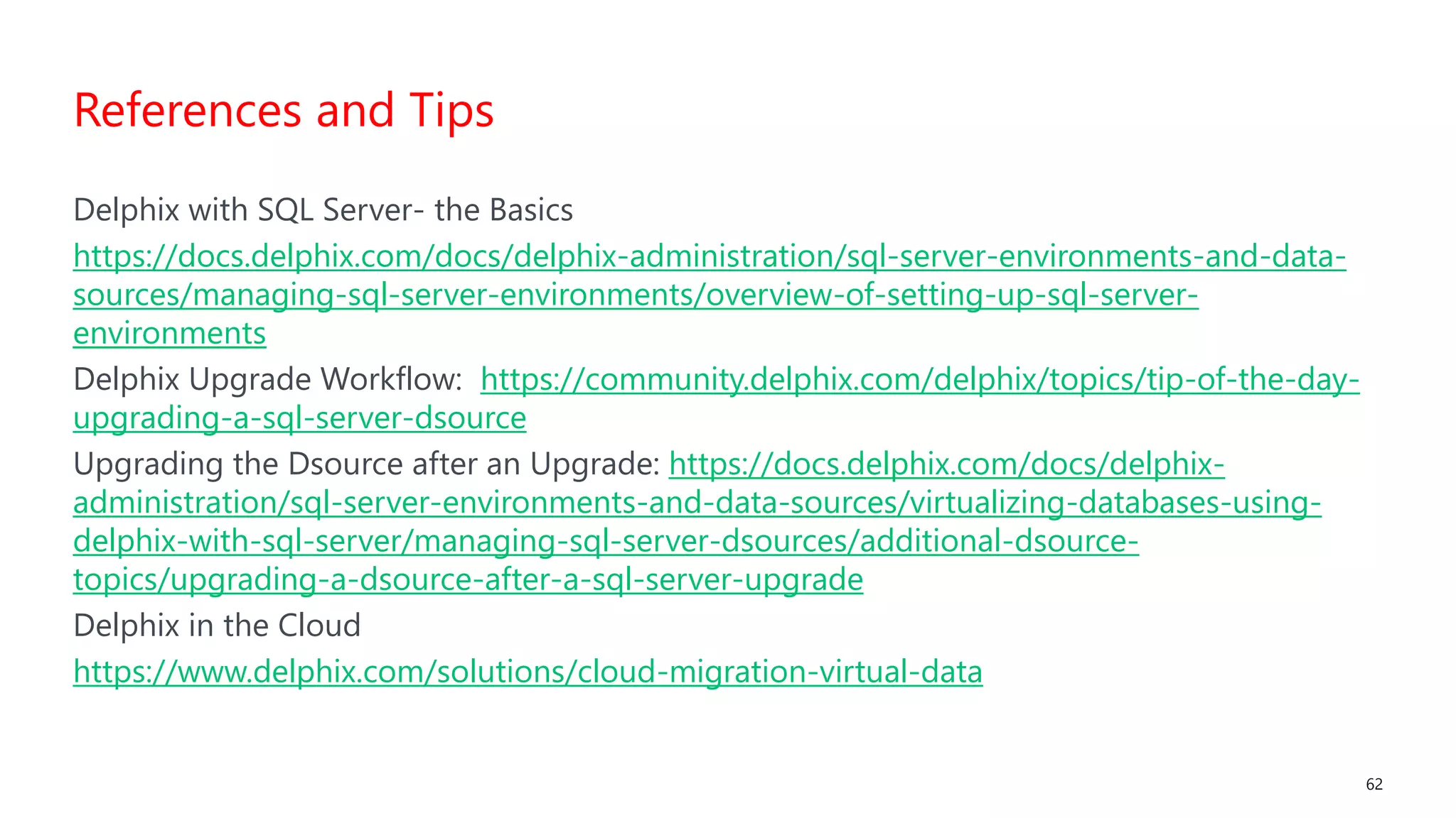#SQLSatATL 62
Delphix with SQL Server- the Basics
https://docs.delphix.com/docs/delphix-administration/sql-server-environments-and-data-
sources/managing-sql-server-environments/overview-of-setting-up-sql-server-
environments
Delphix Upgrade Workflow: https://community.delphix.com/delphix/topics/tip-of-the-day-
upgrading-a-sql-server-dsource
Upgrading the Dsource after an Upgrade: https://docs.delphix.com/docs/delphix-
administration/sql-server-environments-and-data-sources/virtualizing-databases-using-
delphix-with-sql-server/managing-sql-server-dsources/additional-dsource-
topics/upgrading-a-dsource-after-a-sql-server-upgrade
Delphix in the Cloud
https://www.delphix.com/solutions/cloud-migration-virtual-data
References and Tips
 
