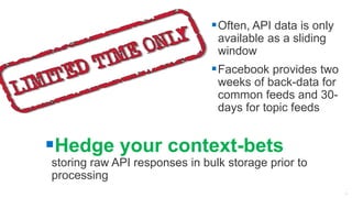 Often, API data is only
available as a sliding
window
Facebook provides two
weeks of back-data for
common feeds and 30-
days for topic feeds
Hedge your context-bets
storing raw API responses in bulk storage prior to
processing
 