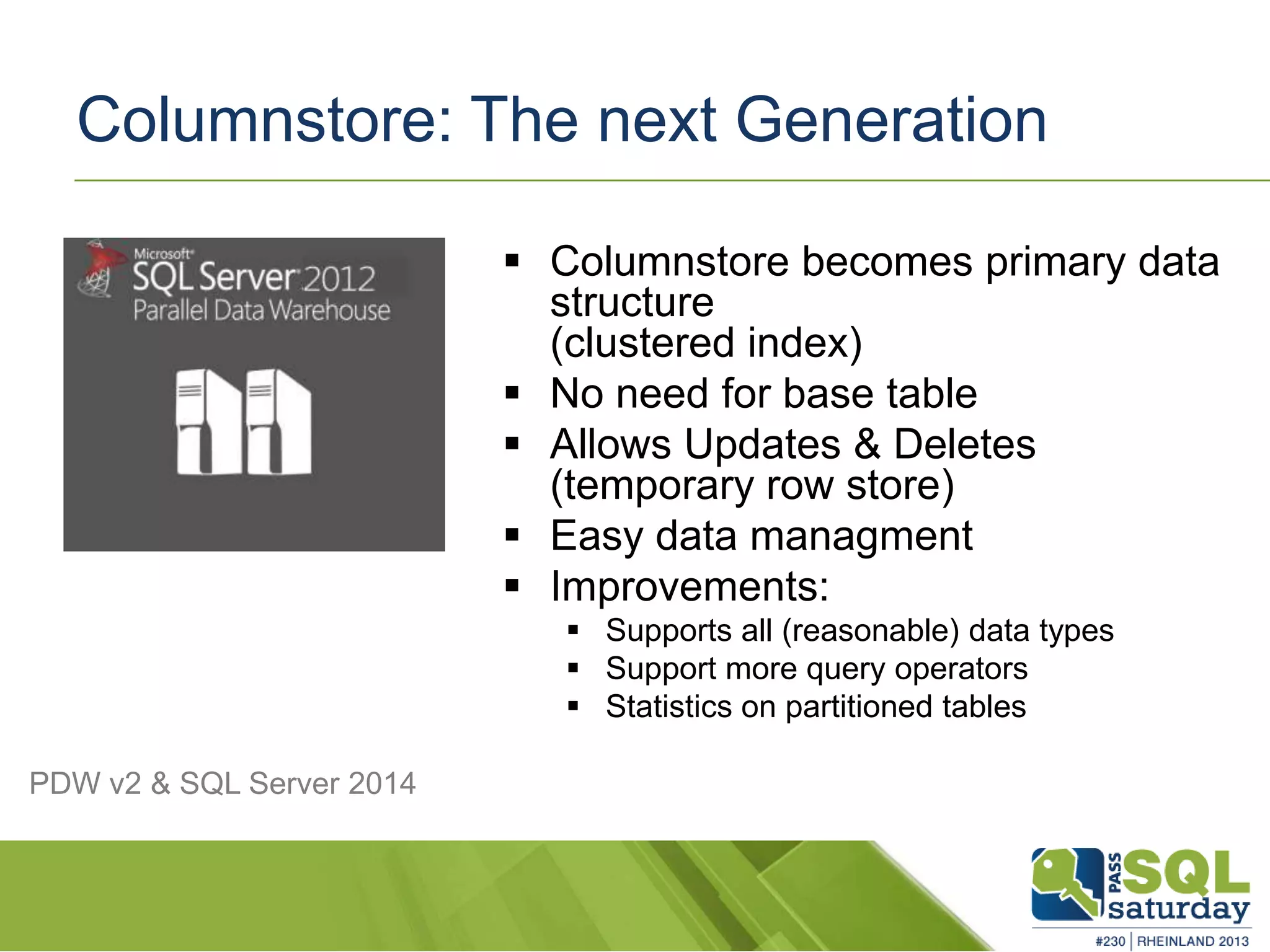 Columnstore: The next Generation  Columnstore becomes primary data structure (clustered index)  No need for base table  Allows Updates & Deletes (temporary row store)  Easy data managment  Improvements:  Supports all (reasonable) data types  Support more query operators  Statistics on partitioned tables PDW v2 & SQL Server 2014 