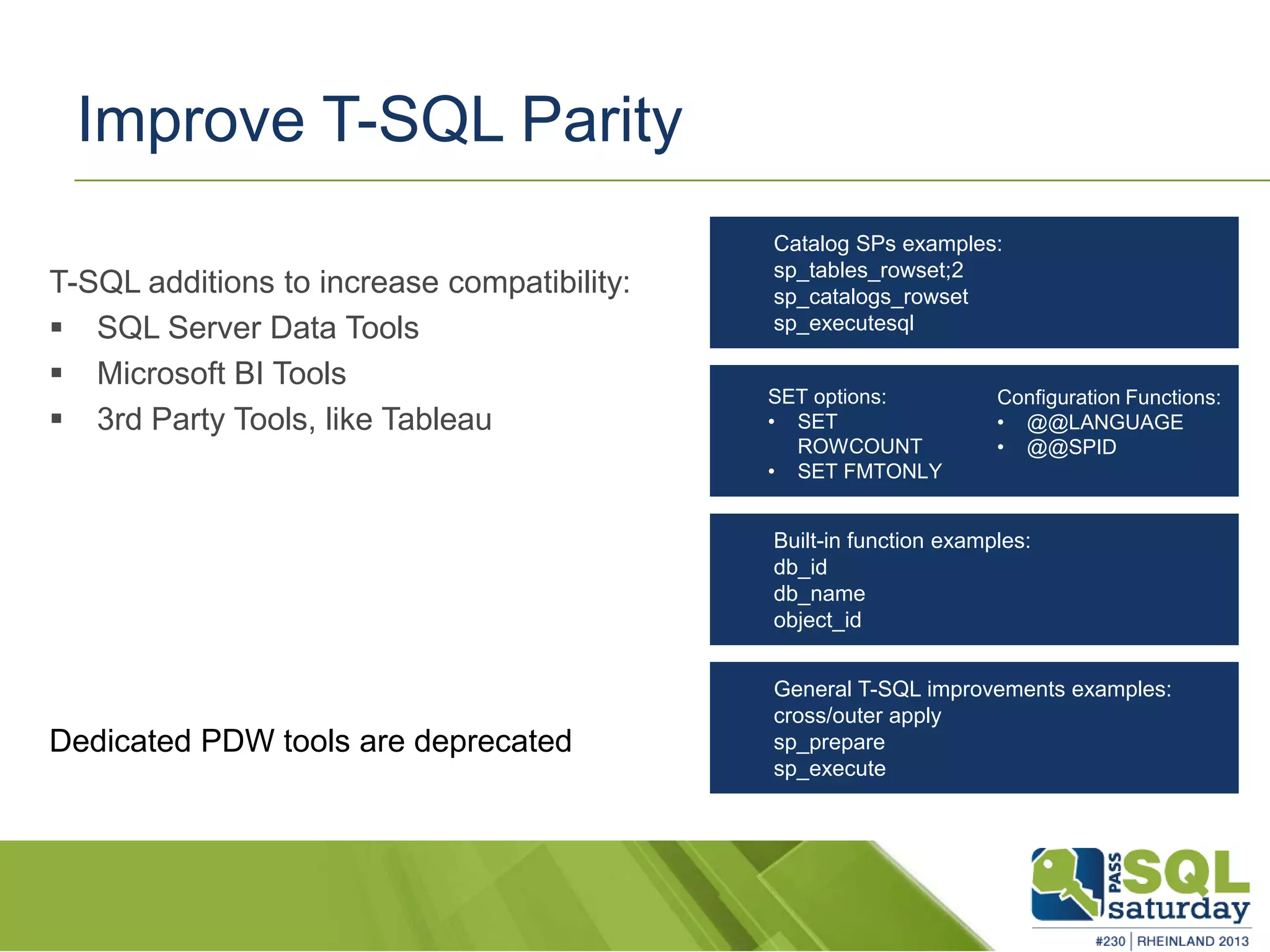 Improve T-SQL Parity T-SQL additions to increase compatibility:  SQL Server Data Tools  Microsoft BI Tools  3rd Party Tools, like Tableau Dedicated PDW tools are deprecated Catalog SPs examples: sp_tables_rowset;2 sp_catalogs_rowset sp_executesql Built-in function examples: db_id db_name object_id General T-SQL improvements examples: cross/outer apply sp_prepare sp_execute Configuration Functions: • @@LANGUAGE • @@SPID SET options: • SET ROWCOUNT • SET FMTONLY 