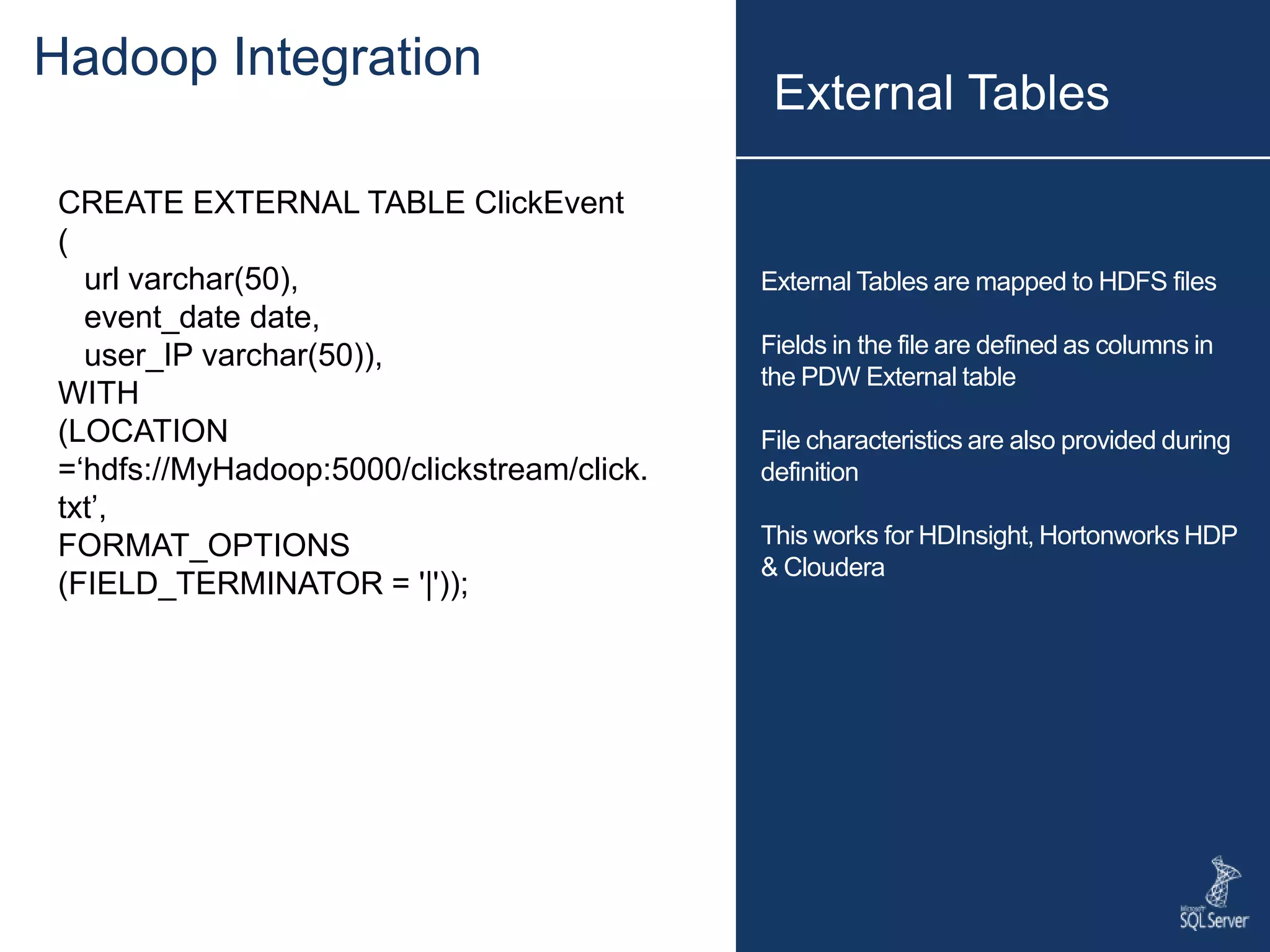 External Tables are mapped to HDFS files Fields in the file are defined as columns in the PDW External table File characteristics are also provided during definition This works for HDInsight, Hortonworks HDP & Cloudera CREATE EXTERNAL TABLE ClickEvent ( url varchar(50), event_date date, user_IP varchar(50)), WITH (LOCATION =‘hdfs://MyHadoop:5000/clickstream/click. txt’, FORMAT_OPTIONS (FIELD_TERMINATOR = '|')); External Tables Hadoop Integration 