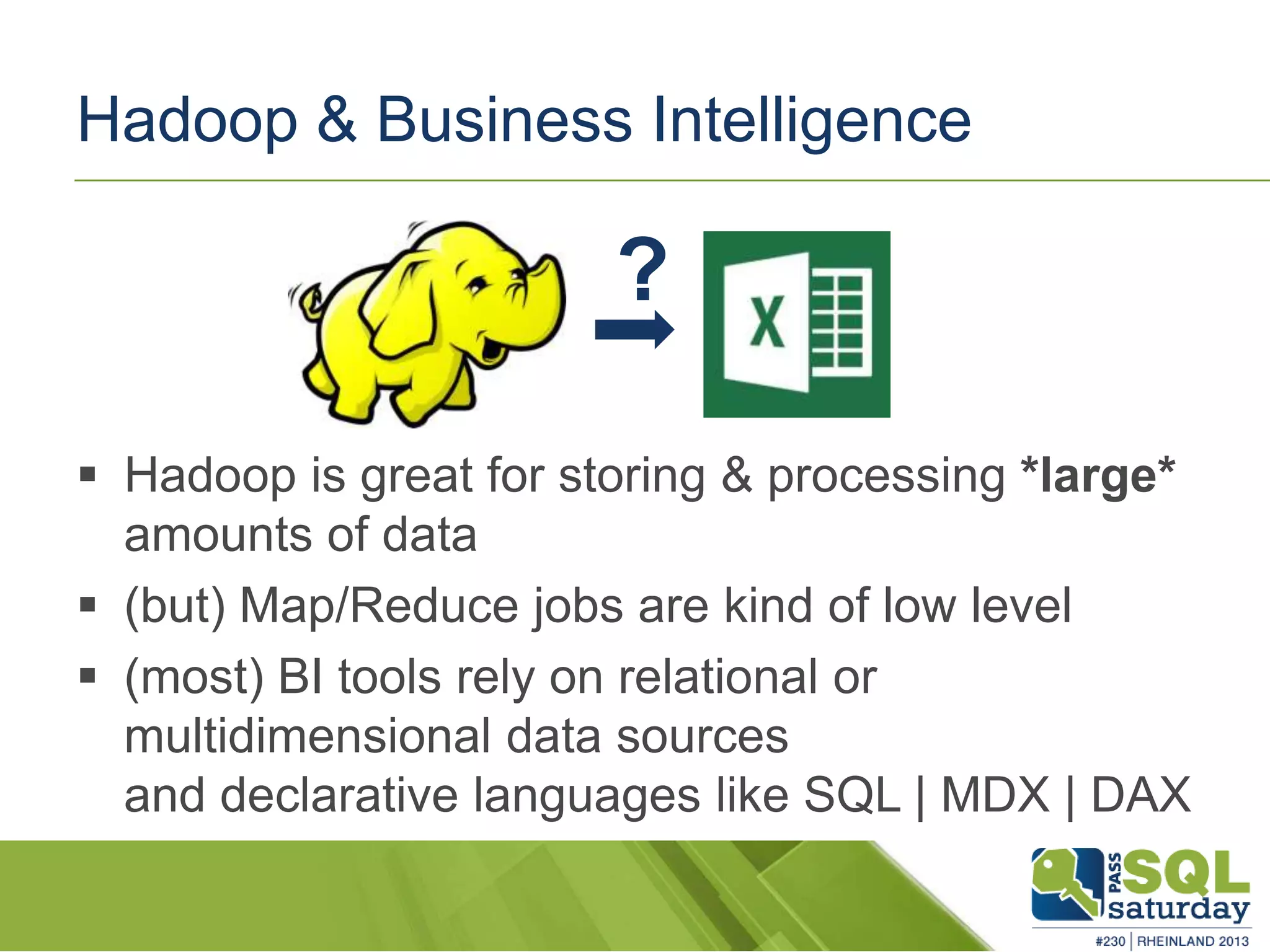 Hadoop & Business Intelligence  Hadoop is great for storing & processing *large* amounts of data  (but) Map/Reduce jobs are kind of low level  (most) BI tools rely on relational or multidimensional data sources and declarative languages like SQL | MDX | DAX ? 