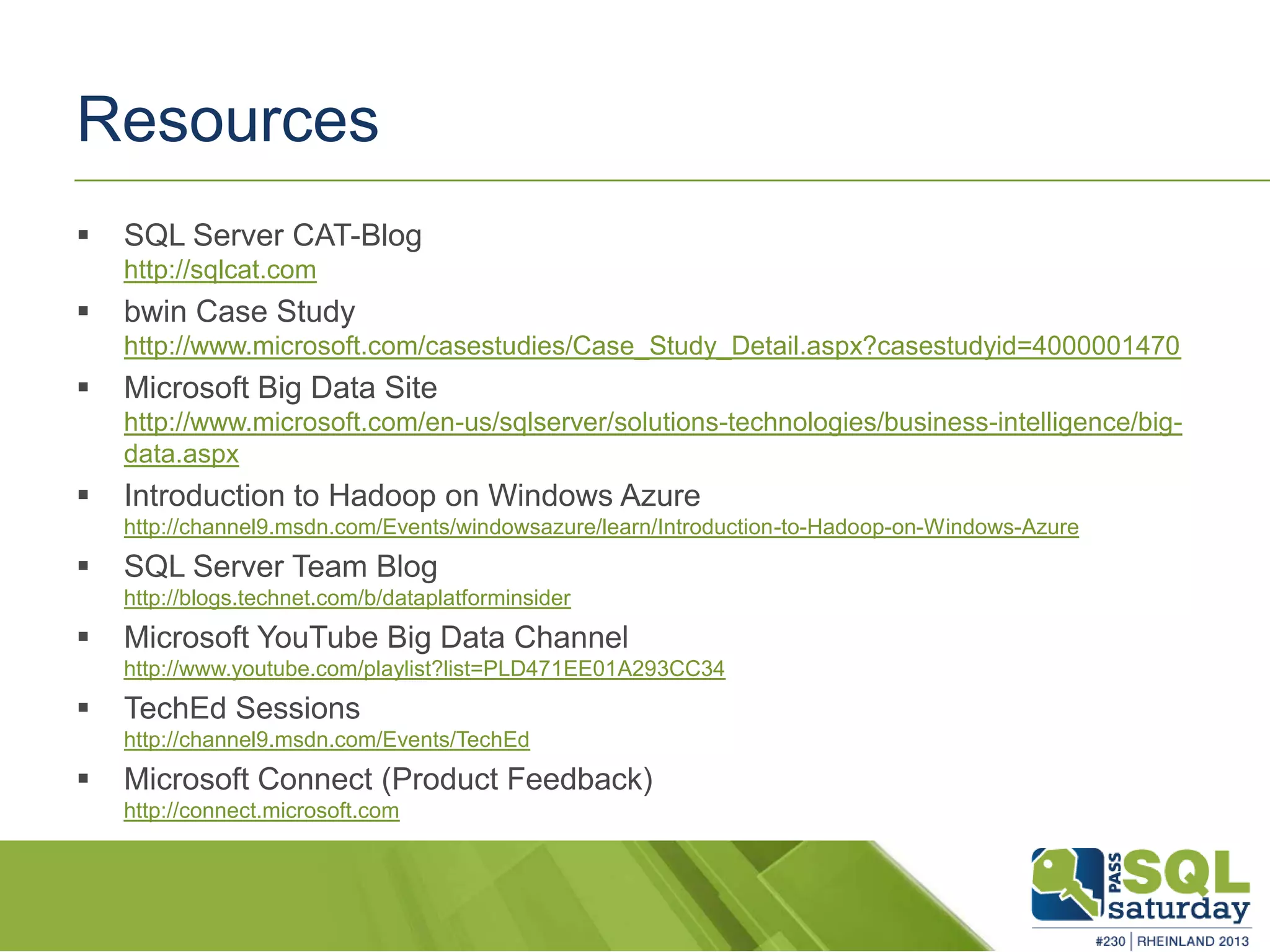 Resources  SQL Server CAT-Blog http://sqlcat.com  bwin Case Study http://www.microsoft.com/casestudies/Case_Study_Detail.aspx?casestudyid=4000001470  Microsoft Big Data Site http://www.microsoft.com/en-us/sqlserver/solutions-technologies/business-intelligence/big- data.aspx  Introduction to Hadoop on Windows Azure http://channel9.msdn.com/Events/windowsazure/learn/Introduction-to-Hadoop-on-Windows-Azure  SQL Server Team Blog http://blogs.technet.com/b/dataplatforminsider  Microsoft YouTube Big Data Channel http://www.youtube.com/playlist?list=PLD471EE01A293CC34  TechEd Sessions http://channel9.msdn.com/Events/TechEd  Microsoft Connect (Product Feedback) http://connect.microsoft.com 