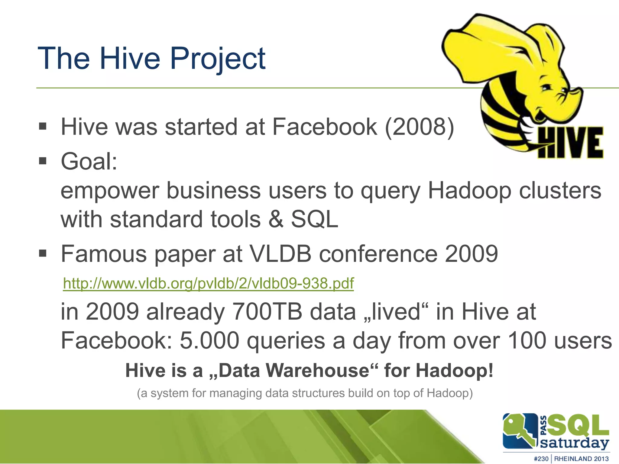 The Hive Project  Hive was started at Facebook (2008)  Goal: empower business users to query Hadoop clusters with standard tools & SQL  Famous paper at VLDB conference 2009 in 2009 already 700TB data „lived“ in Hive at Facebook: 5.000 queries a day from over 100 users Hive is a „Data Warehouse“ for Hadoop! (a system for managing data structures build on top of Hadoop) http://www.vldb.org/pvldb/2/vldb09-938.pdf 